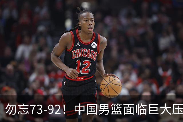 勿忘73-92！中国男篮面临巨大压力，三人角色至关重要